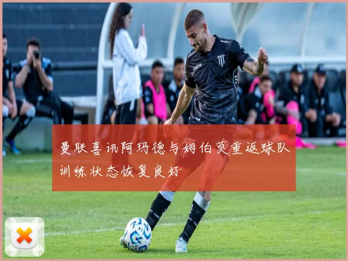 曼联喜讯阿玛德与姆伯莫重返球队训练状态恢复良好
