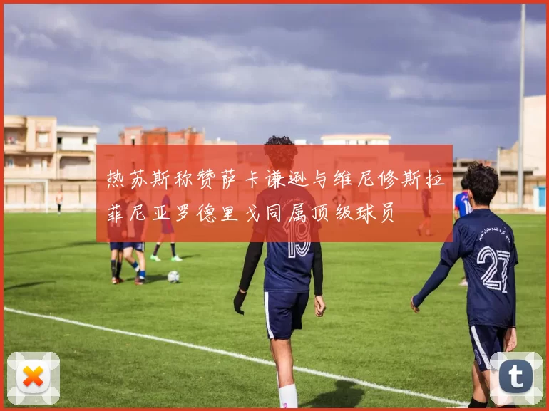 热苏斯称赞萨卡谦逊与维尼修斯拉菲尼亚罗德里戈同属顶级球员