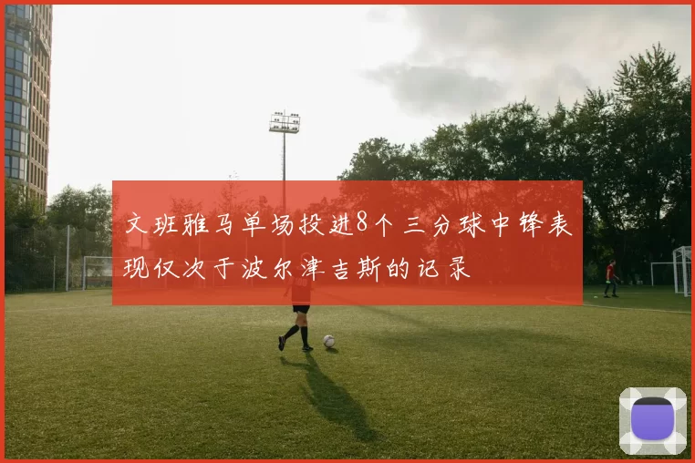 文班雅马单场投进8个三分球中锋表现仅次于波尔津吉斯的记录