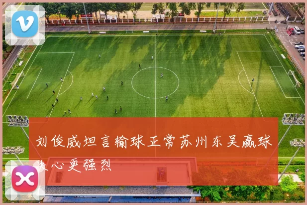 刘俊威坦言输球正常苏州东吴赢球决心更强烈