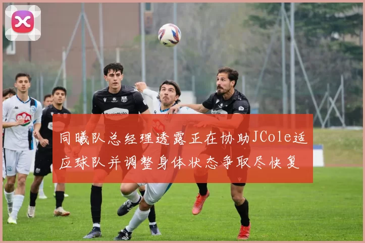 同曦队总经理透露正在协助JCole适应球队并调整身体状态争取尽快复出比赛