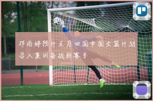 邓雨婷预计五月回国中国女篮计划召入集训备战新赛季