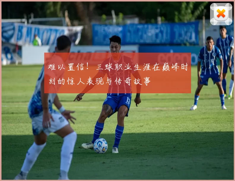 难以置信！三球职业生涯在巅峰时刻的惊人表现与传奇故事