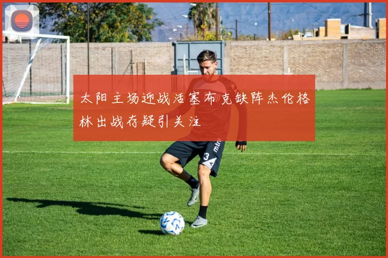 太阳主场迎战活塞布克缺阵杰伦格林出战存疑引关注