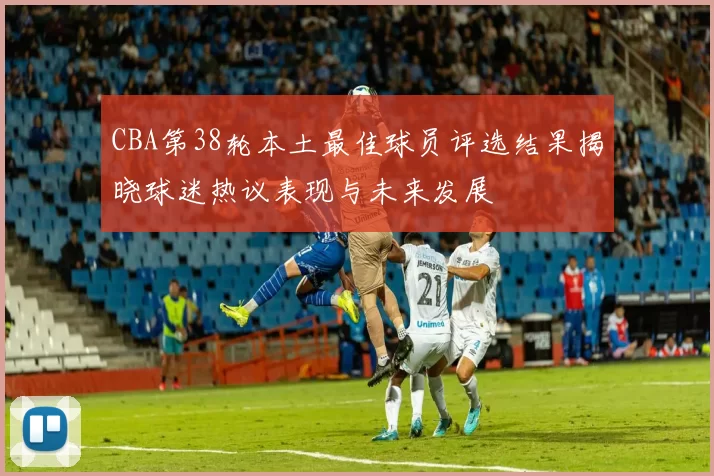CBA第38轮本土最佳球员评选结果揭晓球迷热议表现与未来发展