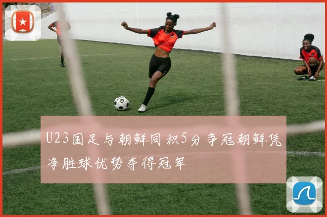 U23国足与朝鲜同积5分争冠朝鲜凭净胜球优势夺得冠军