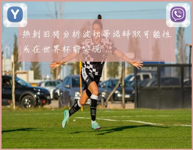 热刺旧将分析波切蒂诺辞职可能性或在世界杯前实现