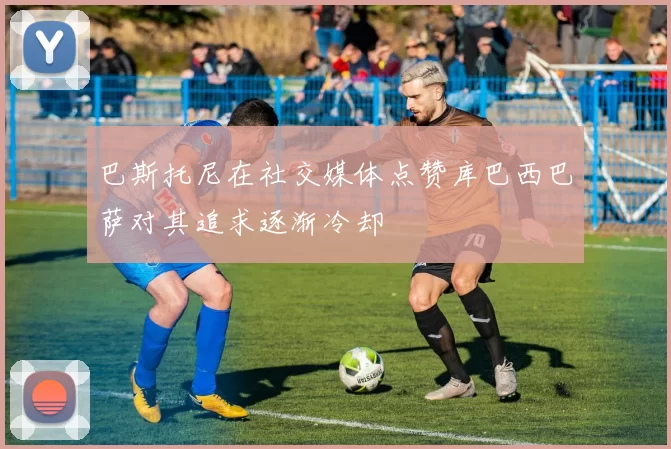 巴斯托尼在社交媒体点赞库巴西巴萨对其追求逐渐冷却