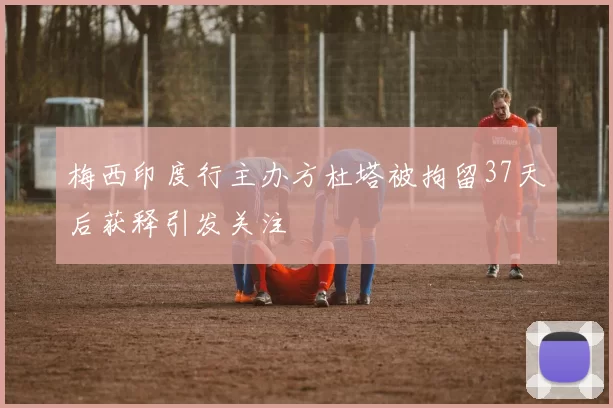 梅西印度行主办方杜塔被拘留37天后获释引发关注