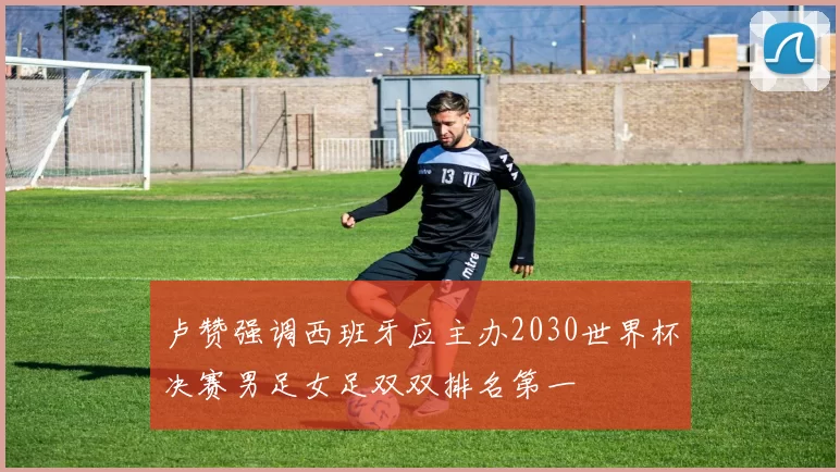 卢赞强调西班牙应主办2030世界杯决赛男足女足双双排名第一