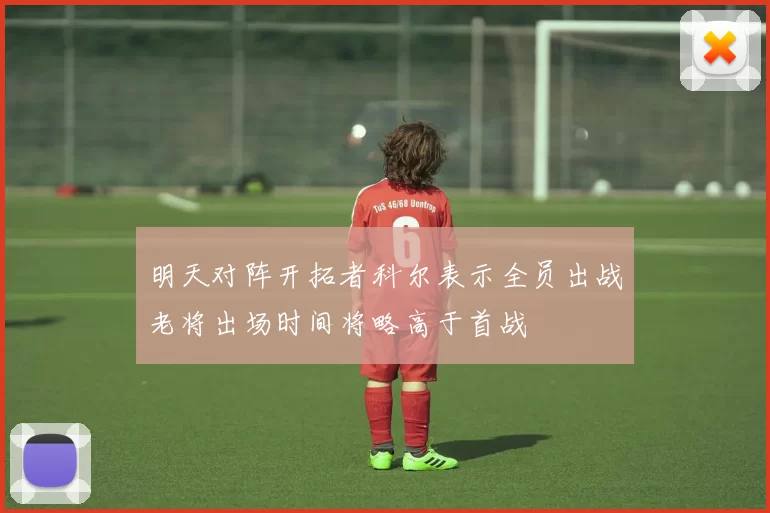 明天对阵开拓者科尔表示全员出战老将出场时间将略高于首战