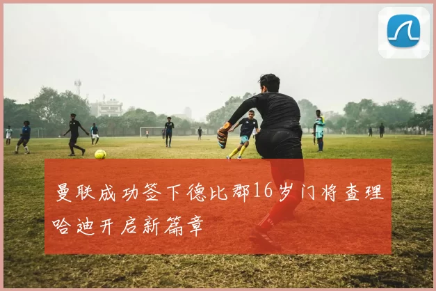 曼联成功签下德比郡16岁门将查理哈迪开启新篇章