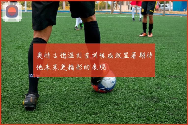 奥特古德温刻苦训练成效显著期待他未来更精彩的表现