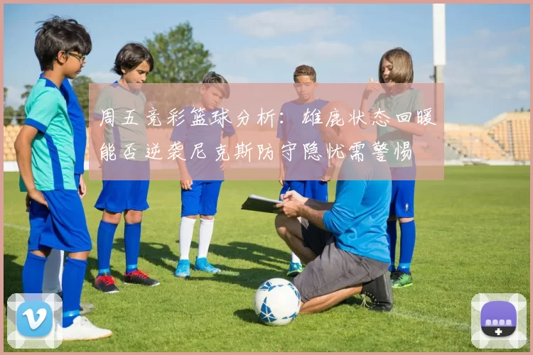 周五竞彩篮球分析：雄鹿状态回暖能否逆袭尼克斯防守隐忧需警惕