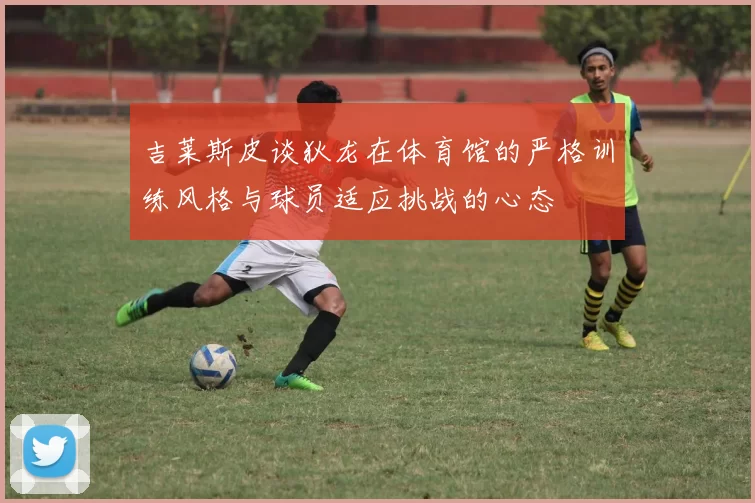 吉莱斯皮谈狄龙在体育馆的严格训练风格与球员适应挑战的心态