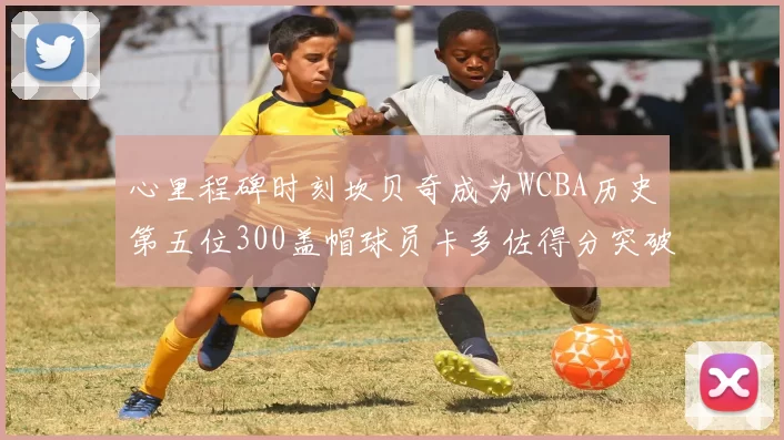 心里程碑时刻坎贝奇成为WCBA历史第五位300盖帽球员卡多佐得分突破1000大关