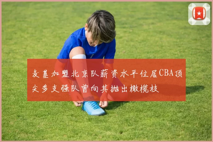 麦基加盟北京队薪资水平位居CBA顶尖多支强队曾向其抛出橄榄枝