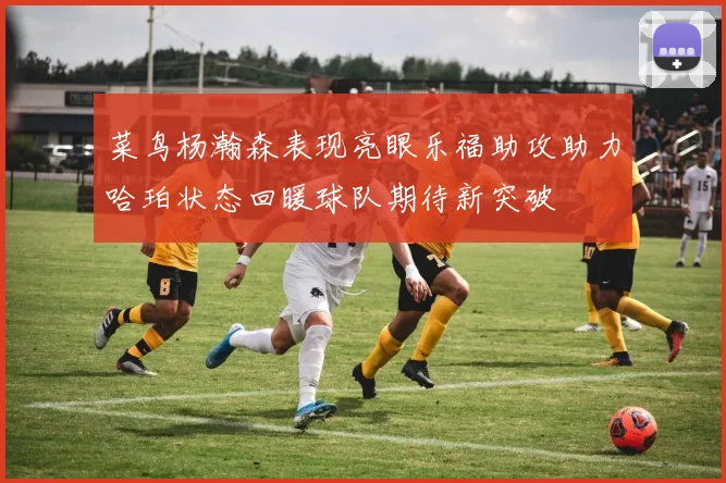 菜鸟杨瀚森表现亮眼乐福助攻助力哈珀状态回暖球队期待新突破