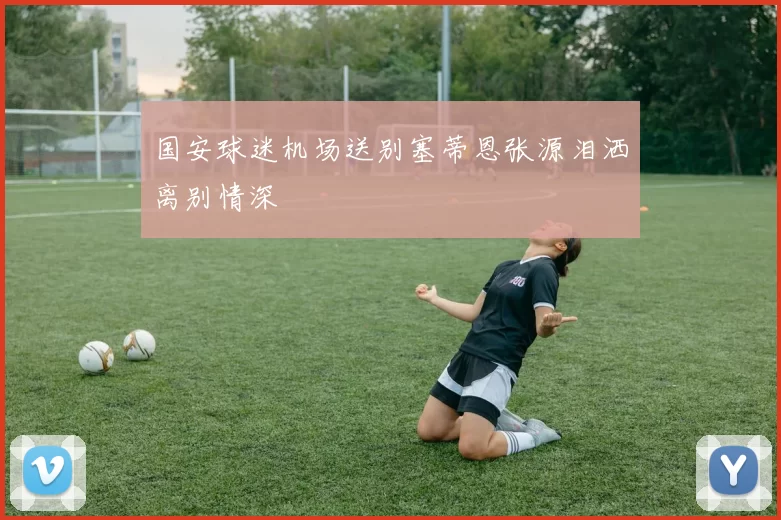 国安球迷机场送别塞蒂恩张源泪洒离别情深